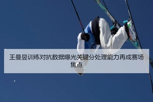 王曼昱训练对抗数据曝光关键分处理能力再成赛场焦点